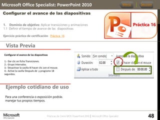 Prácticas de Cierre MOS PowerPoint 2010 │ Microsoft Office Specialist
1. Dominio de objetivo: Aplicar transiciones y animaciones
1.1 Definir el tiempo de avance de las diapositivas
Ejercicio práctico de certificación: Práctica_16
Vista Previa
Microsoft Office Specialist: PowerPoint 2010
Configurar el avance de las diapositivas
Ejemplo cotidiano de uso
Práctica 16
Menú Sección
48
Para una conferencia o exposición podrás
manejar tus propios tiempos.
Configurar el avance de las diapositivas
1.- Dar clic en ficha Transiciones.
2.- Grupo Intervalos.
3.- Desactivar la casilla Al hacer clic con el mouse.
4.- Active la casilla Después de y programe 18
segundos.
 