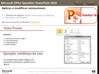 Prácticas de Cierre MOS PowerPoint 2010 │ Microsoft Office Specialist
1. Dominio de objetivo: Aplicar transiciones y animaciones
1.1 Manipular una animación
Ejercicio práctico de certificación: Práctica_16
Vista Previa
Microsoft Office Specialist: PowerPoint 2010
Aplicar y modificar animaciones
Ejemplo cotidiano de uso
Práctica 16
Menú Sección
49
En conferencias podrás trabajar con
dinamismo para que tu público no se
aburra
Animación.
1.- Seleccionar el título o imagen
2.- Ficha Animaciones.
3.- Grupo Animación.
4.- Opción Rombo.
 