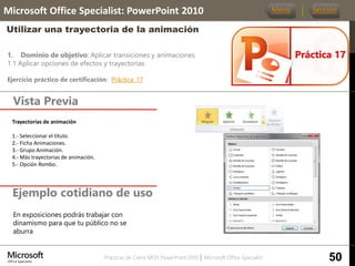 Prácticas de Cierre MOS PowerPoint 2010 │ Microsoft Office Specialist
1. Dominio de objetivo: Aplicar transiciones y animaciones
1.1 Aplicar opciones de efectos y trayectorias
Ejercicio práctico de certificación: Práctica_17
Vista Previa
Microsoft Office Specialist: PowerPoint 2010
Utilizar una trayectoria de la animación
Ejemplo cotidiano de uso
Práctica 17
Menú Sección
50
En exposiciones podrás trabajar con
dinamismo para que tu público no se
aburra
Trayectorias de animación.
1.- Seleccionar el título.
2.- Ficha Animaciones.
3.- Grupo Animación.
4.- Más trayectorias de animación.
5.- Opción Rombo.
 