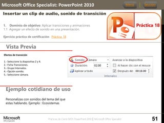 Prácticas de Cierre MOS PowerPoint 2010 │ Microsoft Office Specialist
1. Dominio de objetivo: Aplicar transiciones y animaciones
1.1 Agregar un efecto de sonido en una presentación.
Ejercicio práctico de certificación: Práctica_18
Vista Previa
Microsoft Office Specialist: PowerPoint 2010
Insertar un clip de audio, sonido de transición
Ejemplo cotidiano de uso
Práctica 18
Menú Sección
51
Personalizas con sonidos del tema del que
estas hablando. Ejemplo : Ecosistemas
Efectos de transición
1.- Seleccione la diapositiva 2 y 4.
2.- Ficha Transiciones.
3.- Grupo Intervalos.
4.- Opción sonido.
5.- Seleccione cámara.
 