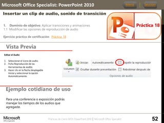 Prácticas de Cierre MOS PowerPoint 2010 │ Microsoft Office Specialist
1. Dominio de objetivo: Aplicar transiciones y animaciones
1.1 Modificar las opciones de reproducción de audio
Ejercicio práctico de certificación: Práctica_18
Vista Previa
Microsoft Office Specialist: PowerPoint 2010
Insertar un clip de audio, sonido de transición
Ejemplo cotidiano de uso
Práctica 18
Menú Sección
52
Para una conferencia o exposición podrás
manejar los tiempos de los audios que
agregaste.
Editar el Audio.
1. Seleccionar el icono de audio.
2. Ficha Reproducción de las
Herramientas de audio.
3. Hacer clic en la flecha desplegable
Iniciar y seleccionar la opción
Automáticamente.
 