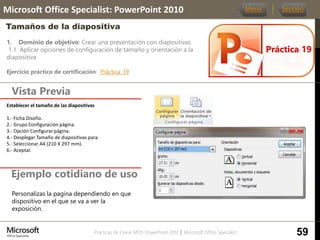 Prácticas de Cierre MOS PowerPoint 2010 │ Microsoft Office Specialist
1. Dominio de objetivo: Crear una presentación con diapositivas
1.1 Aplicar opciones de configuración de tamaño y orientación a la
diapositiva
Ejercicio práctico de certificación: Práctica_19
Vista Previa
Microsoft Office Specialist: PowerPoint 2010
Tamaños de la diapositiva
Ejemplo cotidiano de uso
Práctica 19
Menú Sección
59
Personalizas la pagina dependiendo en que
dispositivo en el que se va a ver la
exposición.
Establecer el tamaño de las diapositivas
1.- Ficha Diseño.
2.- Grupo Configuración página.
3.- Opción Configurar página.
4.- Desplegar Tamaño de diapositivas para.
5.- Seleccionar A4 (210 X 297 mm).
6.- Aceptar.
 