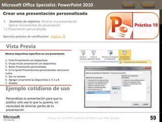 Prácticas de Cierre MOS PowerPoint 2010 │ Microsoft Office Specialist
1. Dominio de objetivo: Mostrar una presentación
Aplicar herramientas de presentación
1.2 Presentación personalizada
Ejercicio práctico de certificación: Práctica_19
Vista Previa
Microsoft Office Specialist: PowerPoint 2010
Crear una presentación personalizada
Ejemplo cotidiano de uso
Práctica 19
Menú Sección
59
Personalizas tu presentación para que tu
público solo vea lo que tu quieres, sin
necesidad de eliminar partes de tu
presentación .
Mostrar diapositivas especificas en una presentación.
1.- Ficha Presentación con diapositivas.
2.- Grupo Iniciar presentación con diapositivas.
3.- Botón Presentación personalizada.
4.- En la opción Presentaciones personalizadas seleccionar
nueva.
5.- Dar un nombre.
6.- Agregar únicamente las diapositivas 2, 4, 6 y 8.
7.- Aceptar.
 