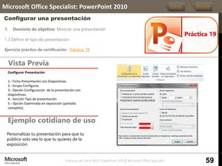 Prácticas de Cierre MOS PowerPoint 2010 │ Microsoft Office Specialist
1. Dominio de objetivo: Mostrar una presentación
1.3 Definir el tipo de presentación
Ejercicio práctico de certificación: Práctica_19
Vista Previa
Microsoft Office Specialist: PowerPoint 2010
Configurar una presentación
Ejemplo cotidiano de uso
Práctica 19
Menú Sección
59
Personalizas tu presentación para que tu
público solo vea lo que tu quieres de la
exposición.
Configurar Presentación
1.- Ficha Presentación con Diapositivas.
2.- Grupo Configurar.
3.- Opción Configuración de la presentación con
diapositivas.
4.- Sección Tipo de presentación.
5.- Opción Examinada en exposición (pantalla
completa).
 