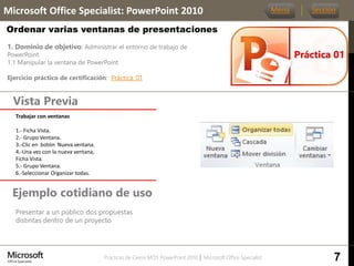 Prácticas de Cierre MOS PowerPoint 2010 │ Microsoft Office Specialist
1. Dominio de objetivo: Administrar el entorno de trabajo de
PowerPoint
1.1 Manipular la ventana de PowerPoint
Ejercicio práctico de certificación: Práctica_01
Vista Previa
Microsoft Office Specialist: PowerPoint 2010
Ordenar varias ventanas de presentaciones
Ejemplo cotidiano de uso
Presentar a un público dos propuestas
distintas dentro de un proyecto
Práctica 01
Menú Sección
Trabajar con ventanas
1.- Ficha Vista.
2.- Grupo Ventana.
3.-Clic en botón Nueva ventana.
4.-Una vez con la nueva ventana,
Ficha Vista.
5.- Grupo Ventana.
6.-Seleccionar Organizar todas.
7
 