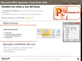 Prácticas de Cierre MOS PowerPoint 2010 │ Microsoft Office Specialist
1. Dominio de objetivo: Administrar el entorno de trabajo de
PowerPoint
1.2 Establecer la vista y el nivel de zoom de una presentación.
Ejercicio práctico de certificación: Práctica_01
Vista Previa
Microsoft Office Specialist: PowerPoint 2010
Cambiar las vistas y uso del Zoom
Ejemplo cotidiano de uso
Presentar a un público varias propuestas a
la vez dentro de un proyecto de
Mercadotecnia
Práctica 01
Menú Sección
Vistas de la presentación
1.- Ficha Vista.
2.- Grupo Vistas de presentación
3.- Clasificador de diapositivas.
4.- Grupo Zoom.
8
 