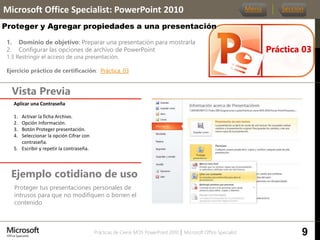 Prácticas de Cierre MOS PowerPoint 2010 │ Microsoft Office Specialist
1. Dominio de objetivo: Preparar una presentación para mostrarla
2. Configurar las opciones de archivo de PowerPoint
1.3 Restringir el acceso de una presentación.
Ejercicio práctico de certificación: Práctica_03
Vista Previa
Microsoft Office Specialist: PowerPoint 2010
Proteger y Agregar propiedades a una presentación
Ejemplo cotidiano de uso
Proteger tus presentaciones personales de
intrusos para que no modifiquen o borren el
contenido
Práctica 03
Menú Sección
9
Aplicar una Contraseña.
1. Activar la ficha Archivo.
2. Opción Información.
3. Botón Proteger presentación.
4. Seleccionar la opción Cifrar con
contraseña.
5. Escribir y repetir la contraseña.
 