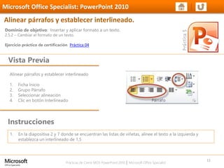 Prácticas de Cierre MOS PowerPoint 2010 │ Microsoft Office Specialist
Alinear párrafos y establecer interlineado
1. Ficha Inicio
2. Grupo Párrafo
3. Seleccionar alineación
4. Clic en botón Interlineado
Dominio de objetivo: Insertar y aplicar formato a un texto.
2.5.2 – Cambiar el formato de un texto.
Ejercicio práctico de certificación Práctica 04
Vista Previa
Microsoft Office Specialist: PowerPoint 2010
Alinear párrafos y establecer interlineado.
Instrucciones
11
1. En la diapositiva 2 y 7 donde se encuentran las listas de viñetas, alinee el texto a la izquierda y
establezca un interlineado de 1,5
 