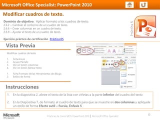 Prácticas de Cierre MOS PowerPoint 2010 │ Microsoft Office Specialist
Modificar cuadros de texto
1. Ficha Inicio
2. Grupo Párrafo
3. Clic en botón columnas
4. Clic en botón Alinear texto
1. Ficha Formato de las Herramientas de dibujo
2. Estilos de forma
Dominio de objetivo: Aplicar formato a los cuadros de texto.
2.6.2 – Cambiar el contorno de un cuadro de texto.
2.6.6 – Crear columnas en un cuadro de texto.
2.6.9 – Ajustar el texto de un cuadro de texto.
Ejercicio práctico de certificación Práctica 05
Vista Previa
Microsoft Office Specialist: PowerPoint 2010
Modificar cuadros de texto.
Instrucciones
12
1. En la diapositiva 2, alinee el texto de la lista con viñetas a la parte inferior del cuadro del texto
2. En la Diapositiva 7, de formato al cuadro de texto para que se muestre en dos columnas y aplíquele
un estilo de forma Efecto sutil – Fucsia, Énfasis 5
 