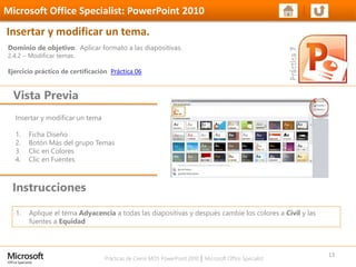 Prácticas de Cierre MOS PowerPoint 2010 │ Microsoft Office Specialist
Insertar y modificar un tema
1. Ficha Diseño
2. Botón Más del grupo Temas
3. Clic en Colores
4. Clic en Fuentes
Dominio de objetivo: Aplicar formato a las diapositivas.
2.4.2 – Modificar temas.
Ejercicio práctico de certificación Práctica 06
Vista Previa
Microsoft Office Specialist: PowerPoint 2010
Insertar y modificar un tema.
Instrucciones
13
1. Aplique el tema Adyacencia a todas las diapositivas y después cambie los colores a Civil y las
fuentes a Equidad
 