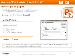 Prácticas de Cierre MOS PowerPoint 2010 │ Microsoft Office Specialist
Insertar pie de página
1. Ficha Insertar
2. Grupo Texto
3. Clic en Encabez, pie pág.
Dominio de objetivo: Aplicar formato a las diapositivas.
2.4.5 – Configurar los pies de página de una diapositiva.
Ejercicio práctico de certificación Práctica 07
Vista Previa
Microsoft Office Specialist: PowerPoint 2010
Insertar pie de página.
Instrucciones
14
1. Inserte en la presentación un pie de página que contenga el texto Álbum de prueba y aplíquelo a
todas las diapositivas, excepto a la diapositiva de título
 