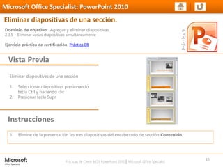 Prácticas de Cierre MOS PowerPoint 2010 │ Microsoft Office Specialist
Eliminar diapositivas de una sección
1. Seleccionar diapositivas presionando
tecla Ctrl y haciendo clic
2. Presionar tecla Supr
Dominio de objetivo: Agregar y eliminar diapositivas.
2.3.5 – Eliminar varias diapositivas simultáneamente
Ejercicio práctico de certificación Práctica 08
Vista Previa
Microsoft Office Specialist: PowerPoint 2010
Eliminar diapositivas de una sección.
Instrucciones
15
1. Elimine de la presentación las tres diapositivas del encabezado de sección Contenido
 