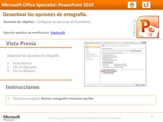 Prácticas de Cierre MOS PowerPoint 2010 │ Microsoft Office Specialist
Desactivar las opciones de ortografía
1. Ficha Archivo
2. Clic en Opciones
3. Clic en Revisión
Dominio de objetivo: Configurar las opciones de PowerPoint.
Ejercicio práctico de certificación Práctica 09
Vista Previa
Microsoft Office Specialist: PowerPoint 2010
Desactivar las opciones de ortografía.
Instrucciones
17
1. Desactive la opción Revisar ortografía mientras escribe
 