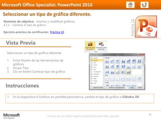 Prácticas de Cierre MOS PowerPoint 2010 │ Microsoft Office Specialist
Seleccionar un tipo de gráfico diferente
1. Ficha Diseño de las Herramientas de
gráficos
2. Grupo Tipo
3. Clic en botón Cambiar tipo de gráfico
Dominio de objetivo: Insertar y modificar gráficos.
4.2.3 – Cambiar el tipo de gráfico.
Ejercicio práctico de certificación Práctica 10
Vista Previa
Microsoft Office Specialist: PowerPoint 2010
Seleccionar un tipo de gráfico diferente.
Instrucciones
19
1. En la diapositiva 4 Gráficos en pantalla panorámica, cambie el tipo de gráfico a Cilindro 3D
 