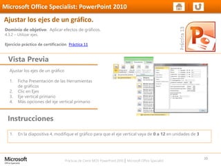 Prácticas de Cierre MOS PowerPoint 2010 │ Microsoft Office Specialist
Ajustar los ejes de un gráfico
1. Ficha Presentación de las Herramientas
de gráficos
2. Clic en Ejes
3. Eje vertical primario
4. Más opciones del eje vertical primario
Dominio de objetivo: Aplicar efectos de gráficos.
4.3.2 – Utilizar ejes.
Ejercicio práctico de certificación Práctica 11
Vista Previa
Microsoft Office Specialist: PowerPoint 2010
Ajustar los ejes de un gráfico.
Instrucciones
20
1. En la diapositiva 4, modifique el gráfico para que el eje vertical vaya de 0 a 12 en unidades de 3
 