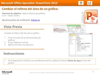 Prácticas de Cierre MOS PowerPoint 2010 │ Microsoft Office Specialist
Cambiar el relleno del área de un gráfico
1. Ficha Formato de las Herramientas de
gráficos
2. Grupo Selección actual
3. Aplicar formato a la selección
Dominio de objetivo: Aplicar efectos de gráficos.
4.3.4 – Utilizar fondos.
Ejercicio práctico de certificación Práctica 11
Vista Previa
Microsoft Office Specialist: PowerPoint 2010
Cambiar el relleno del área de un gráfico.
Instrucciones
21
1. En la diapositiva 4 Gráficos en pantalla panorámica, aplique la textura Gotas de agua al área del
gráfico
 