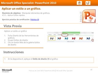 Prácticas de Cierre MOS PowerPoint 2010 │ Microsoft Office Specialist
Aplicar un estilo un gráfico
1. Ficha Diseño de las Herramientas de
gráficos
2. Grupo Estilos de diseño
3. Clic en botón Más de la galería Estilos
de diseño
Dominio de objetivo: Manipular elementos de gráficos.
4.5.5 – Aplicar Estilos rápidos.
Ejercicio práctico de certificación Práctica 10
Vista Previa
Microsoft Office Specialist: PowerPoint 2010
Aplicar un estilo a un gráfico.
Instrucciones
22
1. En la diapositiva 4, aplique el Estilo de diseño 35 al gráfico
 