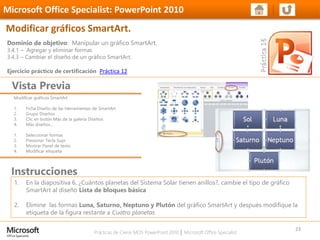 Prácticas de Cierre MOS PowerPoint 2010 │ Microsoft Office Specialist
Modificar gráficos SmartArt
1. Ficha Diseño de las Herramientas de SmartArt
2. Grupo Diseños
3. Clic en botón Más de la galería Diseños
4. Más diseños…
1. Seleccionar formas
2. Presionar Tecla Supr
3. Mostrar Panel de texto
4. Modificar etiqueta
Dominio de objetivo: Manipular un gráfico SmartArt.
3.4.1 – Agregar y eliminar formas
3.4.3 – Cambiar el diseño de un gráfico SmartArt.
Ejercicio práctico de certificación Práctica 12
Vista Previa
Microsoft Office Specialist: PowerPoint 2010
Modificar gráficos SmartArt.
Instrucciones
23
1. En la diapositiva 6, ¿Cuántos planetas del Sistema Solar tienen anillos?, cambie el tipo de gráfico
SmartArt al diseño Lista de bloques básica
2. Elimine las formas Luna, Saturno, Neptuno y Plutón del gráfico SmartArt y después modifique la
etiqueta de la figura restante a Cuatro planetas
 