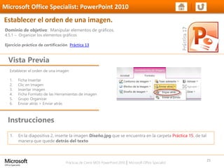 Prácticas de Cierre MOS PowerPoint 2010 │ Microsoft Office Specialist
Establecer el orden de una imagen
1. Ficha Insertar
2. Clic en Imagen
3. Insertar imagen
4. Ficha Formato de las Herramientas de imagen
5. Grupo Organizar
6. Enviar atrás > Enviar atrás
Dominio de objetivo: Manipular elementos de gráficos.
4.5.1 – Organizar los elementos gráficos
Ejercicio práctico de certificación Práctica 13
Vista Previa
Microsoft Office Specialist: PowerPoint 2010
Establecer el orden de una imagen.
Instrucciones
25
1. En la diapositiva 2, inserte la imagen Diseño.jpg que se encuentra en la carpeta Práctica 15, de tal
manera que quede detrás del texto
 