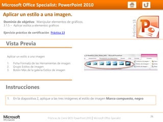 Prácticas de Cierre MOS PowerPoint 2010 │ Microsoft Office Specialist
Aplicar un estilo a una imagen
1. Ficha Formato de las Herramientas de imagen
2. Grupo Estilos de imagen
3. Botón Más de la galería Estilos de imagen
Dominio de objetivo: Manipular elementos de gráficos.
3.1.5 – Aplicar estilos a elementos gráficos
Ejercicio práctico de certificación Práctica 13
Vista Previa
Microsoft Office Specialist: PowerPoint 2010
Aplicar un estilo a una imagen.
Instrucciones
26
1. En la diapositiva 2, aplique a las tres imágenes el estilo de imagen Marco compuesto, negro
 