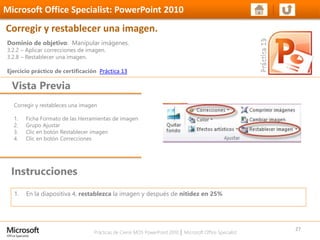 Prácticas de Cierre MOS PowerPoint 2010 │ Microsoft Office Specialist
Corregir y restableces una imagen
1. Ficha Formato de las Herramientas de imagen
2. Grupo Ajustar
3. Clic en botón Restablecer imagen
4. Clic en botón Correcciones
Dominio de objetivo: Manipular imágenes.
3.2.2 – Aplicar correcciones de imagen.
3.2.8 – Restablecer una imagen.
Ejercicio práctico de certificación Práctica 13
Vista Previa
Microsoft Office Specialist: PowerPoint 2010
Corregir y restablecer una imagen.
Instrucciones
27
1. En la diapositiva 4, restablezca la imagen y después de nitidez en 25%
 