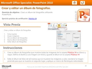 Prácticas de Cierre MOS PowerPoint 2010 │ Microsoft Office Specialist
Crear y editar un álbum de fotografías
1. Ficha Insertar
2. Grupo Imágenes
3. Clic en Álbum de fotografías
4. Nuevo álbum de fotografías
5. Editar álbum de fotografías
Dominio de objetivo: Crear un álbum de fotografías utilizando
PowerPoint.
Ejercicio práctico de certificación Práctica 14
Vista Previa
Microsoft Office Specialist: PowerPoint 2010
Crear y editar un álbum de fotografías.
Instrucciones
28
1. Cree un álbum de fotografías que muestre todas las imágenes de la carpeta Práctica 14 en blanco y
negro. Defina el diseño a una imagen con título y guarde el álbum en la carpeta Práctica 14
2. Edite el álbum de fotos de tal manera que se muestren las imágenes a color, reordene la imagen
pirámide para que se muestre en segundo lugar y aplique un marco de Rectángulo redondeado
 