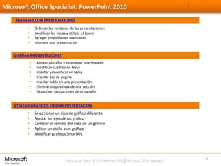 Prácticas de Cierre MOS PowerPoint 2010 │ Microsoft Office Specialist
Microsoft Office Specialist: PowerPoint 2010
3
TRABAJAR CON PRESENTACIONES
 Ordenar las ventanas de las presentaciones
 Modificar las vistas y utilizar el Zoom
 Agregar propiedades avanzadas
 Imprimir una presentación
DISEÑAR PRESENTACIONES
 Alinear párrafos y establecer interlineado
 Modificar cuadros de texto
 Insertar y modificar un tema
 Insertar pie de página
 Insertar tabla en una presentación
 Eliminar diapositivas de una sección
 Desactivar las opciones de ortografía
UTILIZAR GRÁFICOS EN UNA PRESENTACIÓN
 Seleccionar un tipo de gráfico diferente
 Ajustar los ejes de un gráfico
 Cambiar el relleno del área de un gráfico
 Aplicar un estilo a un gráfico
 Modificar gráficos SmartArt
 