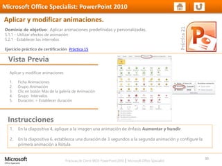 Prácticas de Cierre MOS PowerPoint 2010 │ Microsoft Office Specialist
Aplicar y modificar animaciones
1. Ficha Animaciones
2. Grupo Animación
3. Clic en botón Más de la galería de Animación
4. Grupo Intervalos
5. Duración: > Establecer duración
Dominio de objetivo: Aplicar animaciones predefinidas y personalizadas.
5.1.1 – Utilizar efectos de animación
5.2.1 - Establecer los intervalos
Ejercicio práctico de certificación Práctica 15
Vista Previa
Microsoft Office Specialist: PowerPoint 2010
Aplicar y modificar animaciones.
Instrucciones
30
1. En la diapositiva 4, aplique a la imagen una animación de énfasis Aumentar y hundir
2. En la diapositiva 6, establezca una duración de 3 segundos a la segunda animación y configure la
primera animación a Rótula
 
