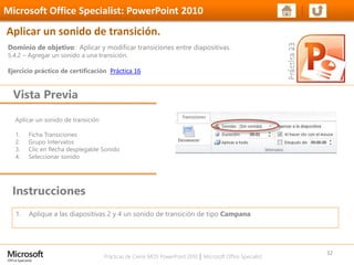 Prácticas de Cierre MOS PowerPoint 2010 │ Microsoft Office Specialist
Aplicar un sonido de transición
1. Ficha Transiciones
2. Grupo Intervalos
3. Clic en flecha desplegable Sonido
4. Seleccionar sonido
Dominio de objetivo: Aplicar y modificar transiciones entre diapositivas.
5.4.2 – Agregar un sonido a una transición.
Ejercicio práctico de certificación Práctica 16
Vista Previa
Microsoft Office Specialist: PowerPoint 2010
Aplicar un sonido de transición.
Instrucciones
32
1. Aplique a las diapositivas 2 y 4 un sonido de transición de tipo Campana
 