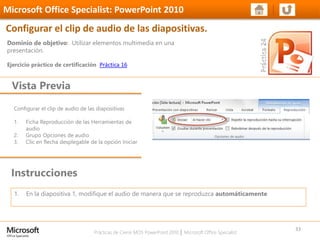 Prácticas de Cierre MOS PowerPoint 2010 │ Microsoft Office Specialist
Configurar el clip de audio de las diapositivas
1. Ficha Reproducción de las Herramientas de
audio
2. Grupo Opciones de audio
3. Clic en flecha desplegable de la opción Iniciar
Dominio de objetivo: Utilizar elementos multimedia en una
presentación.
Ejercicio práctico de certificación Práctica 16
Vista Previa
Microsoft Office Specialist: PowerPoint 2010
Configurar el clip de audio de las diapositivas.
Instrucciones
33
1. En la diapositiva 1, modifique el audio de manera que se reproduzca automáticamente
 