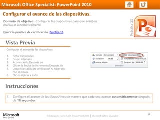 Prácticas de Cierre MOS PowerPoint 2010 │ Microsoft Office Specialist
Configurar el avance de las diapositivas
1. Ficha Transiciones
2. Grupo Intervalos
3. Activar casilla Después de
4. Clic en la flecha de incremento Después de
5. Desactivar casilla de verificación Al hacer clic
con el mouse
6. Clic en Aplicar a todo
Dominio de objetivo: Configurar las diapositivas para que avancen
manual o automáticamente.
Ejercicio práctico de certificación Práctica 15
Vista Previa
Microsoft Office Specialist: PowerPoint 2010
Configurar el avance de las diapositivas.
Instrucciones
34
1. Configure el avance de las diapositivas de manera que cada una avance automáticamente después
de 18 segundos
 