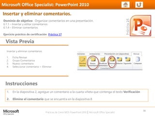 Prácticas de Cierre MOS PowerPoint 2010 │ Microsoft Office Specialist
Insertar y eliminar comentarios
1. Ficha Revisar
2. Grupo Comentarios
3. Nuevo comentario
4. Seleccionar comentario > Eliminar
Dominio de objetivo: Organizar comentarios en una presentación.
6.1.1 – Insertar y editar comentarios.
6.1.4 – Eliminar comentarios
Ejercicio práctico de certificación Práctica 17
Vista Previa
Microsoft Office Specialist: PowerPoint 2010
Insertar y eliminar comentarios.
Instrucciones
36
1. En la diapositiva 2, agregue un comentario a la cuarta viñeta que contenga el texto Verificación
2. Elimine el comentario que se encuentra en la diapositiva 8
 