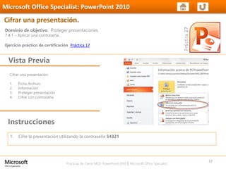 Prácticas de Cierre MOS PowerPoint 2010 │ Microsoft Office Specialist
Cifrar una presentación
1. Ficha Archivo
2. Información
3. Proteger presentación
4. Cifrar con contraseña
Dominio de objetivo: Proteger presentaciones.
7.4.1 – Aplicar una contraseña.
Ejercicio práctico de certificación Práctica 17
Vista Previa
Microsoft Office Specialist: PowerPoint 2010
Cifrar una presentación.
Instrucciones
37
1. Cifre la presentación utilizando la contraseña 54321
 
