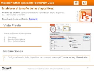Prácticas de Cierre MOS PowerPoint 2010 │ Microsoft Office Specialist
Establecer el tamaño de las diapositivas
1. Ficha Diseño
2. Grupo Configurar página
3. Clic en Configurar Pagina
Dominio de objetivo: Configurar el tamaño y orientación de una diapositiva.
2.2.1 – Personalizar un tamaño.
Ejercicio práctico de certificación Práctica 18
Vista Previa
Microsoft Office Specialist: PowerPoint 2010
Establecer el tamaño de las diapositivas.
Instrucciones
39
1. Configure el tamaño de las diapositivas para que cada una tenga 27 cm de ancho y 16 cm de alto
 
