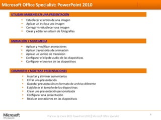 Prácticas de Cierre MOS PowerPoint 2010 │ Microsoft Office Specialist
Microsoft Office Specialist: PowerPoint 2010
4
UTILIZAR IMÁGENES EN UNA PRESENTACIÓN
 Establecer el orden de una imagen
 Aplicar un estilo a una imagen
 Corregir y restablecer una imagen
 Crear y editar un álbum de fotografías
COMPARTIR Y MOSTRAR PRESENTACIONES
 Insertar y eliminar comentarios
 Cifrar una presentación
 Guardar presentación en formato de archivo diferente
 Establecer el tamaño de las diapositivas
 Crear una presentación personalizada
 Configurar una presentación
 Realizar anotaciones en las diapositivas
ANIMACIÓN Y MULTIMEDIA
 Aplicar y modificar animaciones
 Aplicar trayectorias de animación
 Aplicar un sonido de transición
 Configurar el clip de audio de las diapositivas
 Configurar el avance de las diapositivas
 