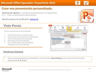 Prácticas de Cierre MOS PowerPoint 2010 │ Microsoft Office Specialist
Crear una presentación personalizada
1. Ficha Presentación con diapositivas
2. Grupo Iniciar presentación con diapositivas
3. Clic en Presentación personalizada
4. Presentaciones personalizadas…
5. Clic en Nueva del cuadro de diálogo
Presentaciones personalizadas
Dominio de objetivo: Configurar presentaciones con diapositivas.
8.2.7 – Crear una presentación personalizada.
Ejercicio práctico de certificación Práctica 18
Vista Previa
Microsoft Office Specialist: PowerPoint 2010
Crear una presentación personalizada.
Instrucciones
40
1. Cree una presentación personalizada con el nombre Aprendizaje que incluya únicamente las
diapositivas 2, 4, 6 y 8
 