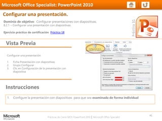 Prácticas de Cierre MOS PowerPoint 2010 │ Microsoft Office Specialist
Configurar una presentación
1. Ficha Presentación con diapositivas
2. Grupo Configurar
3. Clic en Configuración de la presentación con
diapositiva
Dominio de objetivo: Configurar presentaciones con diapositivas.
8.2.1 – Configurar una presentación con diapositivas.
Ejercicio práctico de certificación Práctica 18
Vista Previa
Microsoft Office Specialist: PowerPoint 2010
Configurar una presentación.
Instrucciones
41
1. Configure la presentación con diapositivas para que sea examinada de forma individual
 