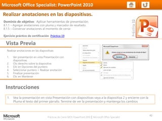 Prácticas de Cierre MOS PowerPoint 2010 │ Microsoft Office Specialist
Realizar anotaciones en las diapositivas
1. Ver presentación en vista Presentación con
diapositivas
2. Clic derecho sobre la diapositiva
3. Clic en Opciones del puntero
4. Seleccionar puntero > Realizar anotación
5. Finalizar presentación
6. Clic en Mantener
Dominio de objetivo: Aplicar herramientas de presentación.
8.1.1 – Agregar anotaciones con pluma y marcador de resaltado.
8.1.5 – Conservar anotaciones al momento de cerrar.
Ejercicio práctico de certificación Práctica 19
Vista Previa
Microsoft Office Specialist: PowerPoint 2010
Realizar anotaciones en las diapositivas.
Instrucciones
42
1. Vea la presentación en vista Presentación con diapositivas vaya a la diapositiva 2 y encierre con la
Pluma el texto del primer párrafo. Termine de ver la presentación y mantenga los cambios
 