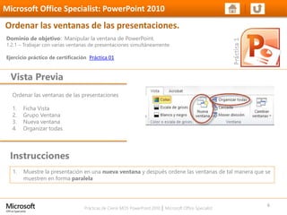 Prácticas de Cierre MOS PowerPoint 2010 │ Microsoft Office Specialist
Ordenar las ventanas de las presentaciones
1. Ficha Vista
2. Grupo Ventana
3. Nueva ventana
4. Organizar todas
Dominio de objetivo: Manipular la ventana de PowerPoint.
1.2.1 – Trabajar con varias ventanas de presentaciones simultáneamente.
Ejercicio práctico de certificación Práctica 01
Vista Previa
Microsoft Office Specialist: PowerPoint 2010
Ordenar las ventanas de las presentaciones.
Instrucciones
6
1. Muestre la presentación en una nueva ventana y después ordene las ventanas de tal manera que se
muestren en forma paralela
 