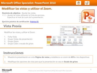 Prácticas de Cierre MOS PowerPoint 2010 │ Microsoft Office Specialist
Modificar las vistas y utilizar el Zoom
1. Ficha Vista
2. Grupo Vistas de presentación
3. Grupo Zoom
4. Grupo Color o escala de grises
Dominio de objetivo: Ajustar las vistas.
1.1.1 – Ajustar las vistas utilizando la Cinta de opciones.
Especificar el nivel de zoom de la presentación.
Ejercicio práctico de certificación Práctica 01
Vista Previa
Microsoft Office Specialist: PowerPoint 2010
Modificar las vistas y utilizar el Zoom.
Instrucciones
7
1. Muestre la presentación en vista Página de notas y establezca un zoom de 65% a las diapositivas
2. Modifique las opciones de vista para que la presentación se vea en Escala de grises
 