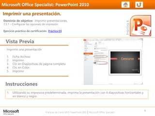 Prácticas de Cierre MOS PowerPoint 2010 │ Microsoft Office Specialist
Imprimir una presentación
1. Ficha Archivo
2. Imprimir
3. Clic en Diapositivas de página completa
4. Clic en Color
5. Imprimir
Dominio de objetivo: Imprimir presentaciones.
7.3.1 – Configurar las opciones de impresión.
Ejercicio práctico de certificación Práctica 03
Vista Previa
Microsoft Office Specialist: PowerPoint 2010
Imprimir una presentación.
Instrucciones
9
1. Utilizando su impresora predeterminada, imprima la presentación con 4 diapositivas horizontales y
en blanco y negro
 