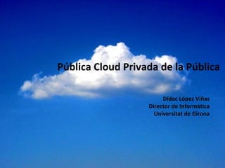 Pública Cloud Privada de la Pública Dídac López Viñas Director de Informàtica Universitat de Girona 