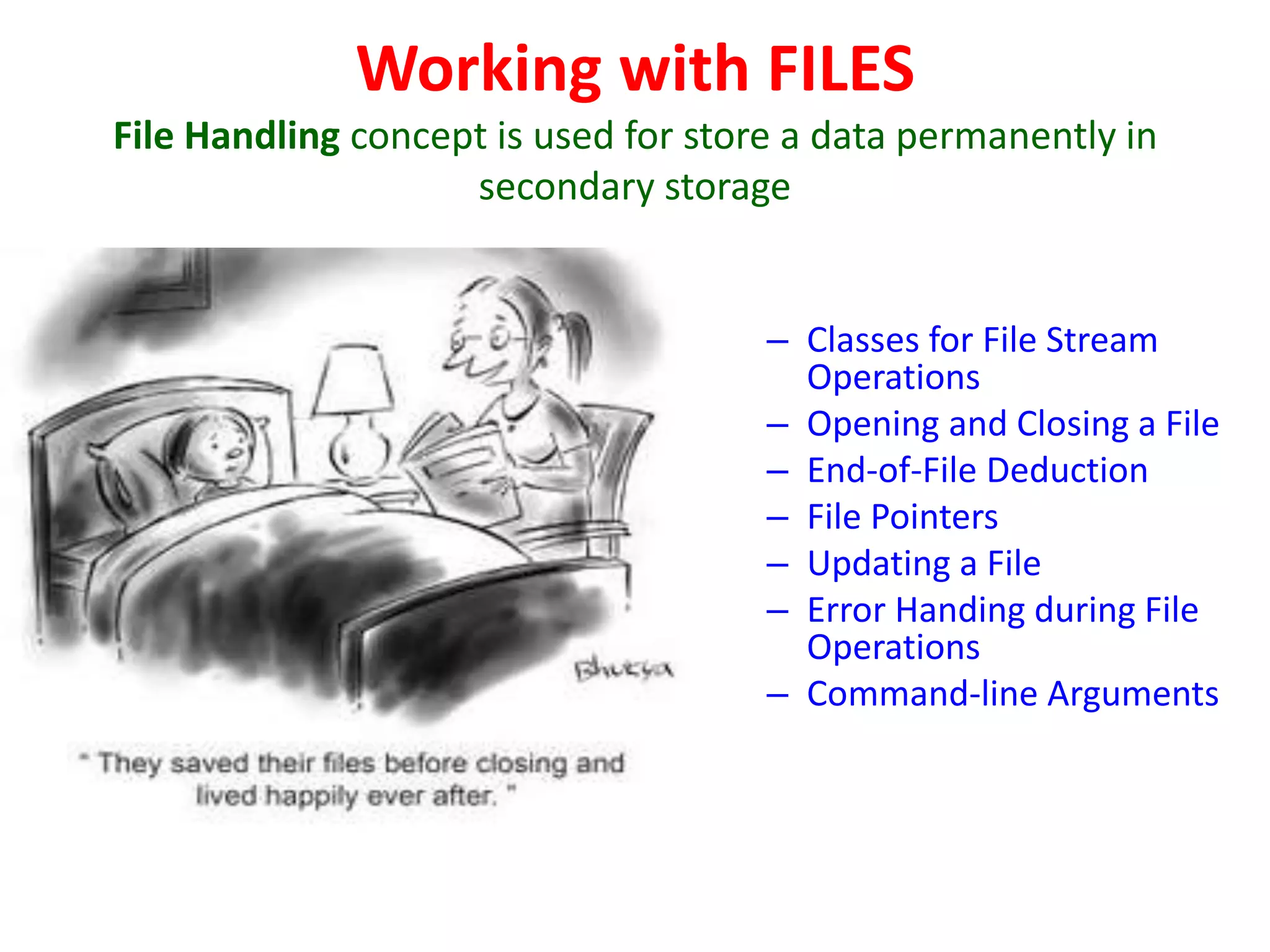 Working with FILES
File Handling concept is used for store a data permanently in
secondary storage
– Classes for File Stream
Operations
– Opening and Closing a File
– End-of-File Deduction
– File Pointers
– Updating a File
– Error Handing during File
Operations
– Command-line Arguments
 