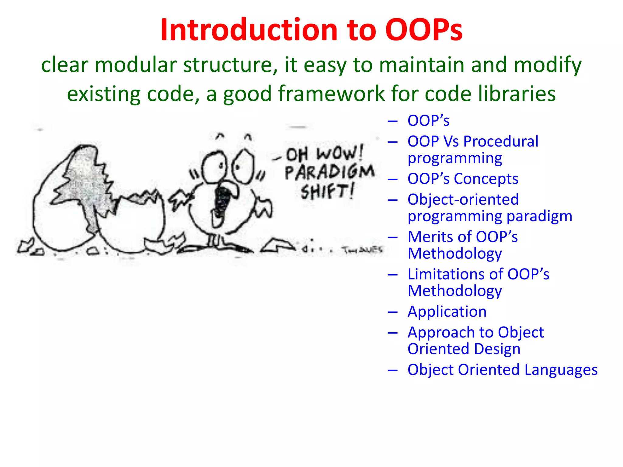 Introduction to OOPs
clear modular structure, it easy to maintain and modify
existing code, a good framework for code libraries
– OOP’s
– OOP Vs Procedural
programming
– OOP’s Concepts
– Object-oriented
programming paradigm
– Merits of OOP’s
Methodology
– Limitations of OOP’s
Methodology
– Application
– Approach to Object
Oriented Design
– Object Oriented Languages
 