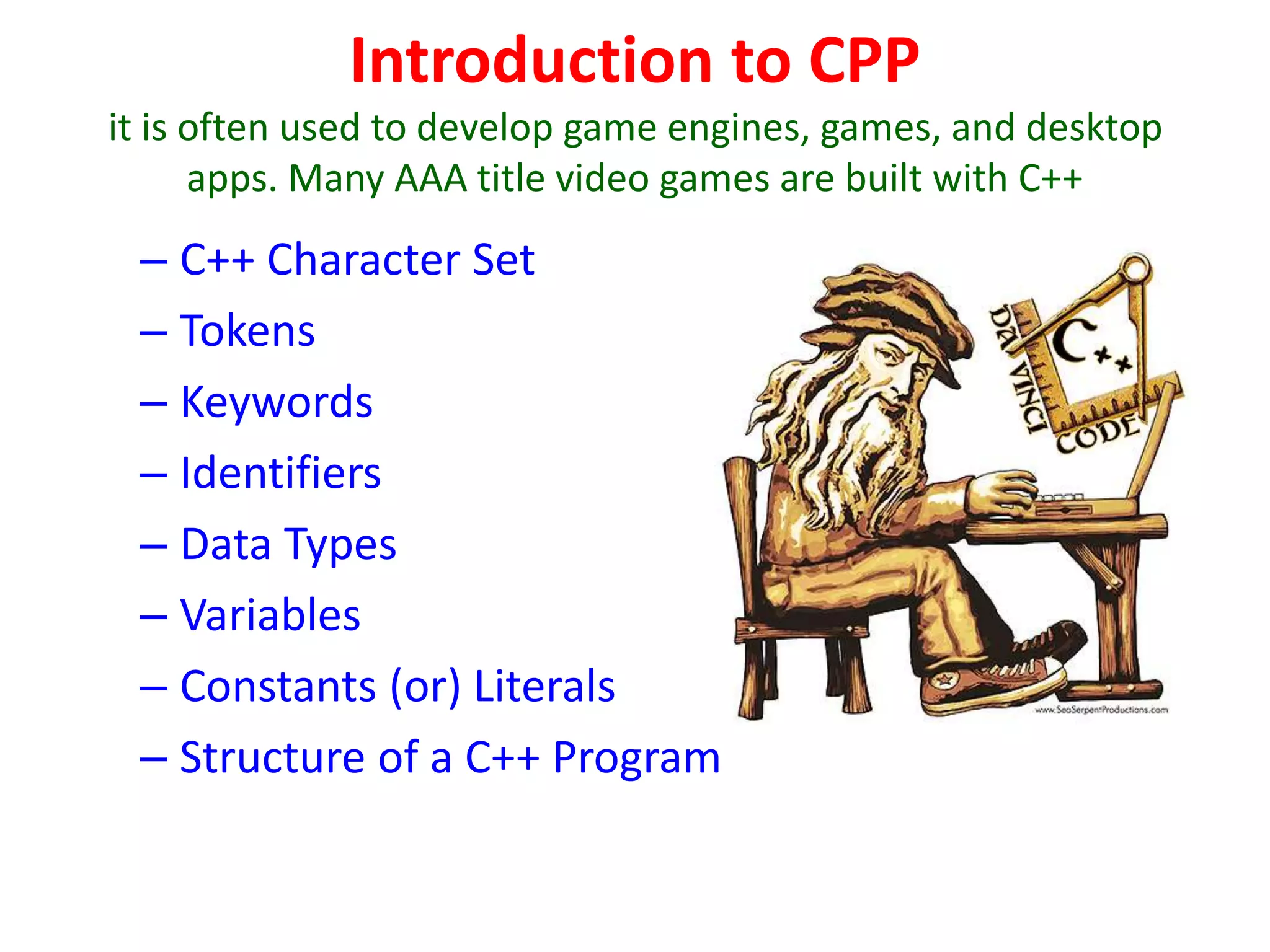 Introduction to CPP
it is often used to develop game engines, games, and desktop
apps. Many AAA title video games are built with C++
– C++ Character Set
– Tokens
– Keywords
– Identifiers
– Data Types
– Variables
– Constants (or) Literals
– Structure of a C++ Program
 