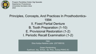 Principles, Concepts, And Practices In Prosthodontics-
1994
II. Fixed Partial Denture
B. Tooth Preparation (1-10)
E. Provisional Restoration (1-2)
I. Periodic Recall Examination (1-2)
Oleh:
Dina Hudiya Nadana Lubis (237160018)
Dosen Pembimbing:
Syafrinani, drg., M.Kes., Sp. Pros., Subsp.PKIKG (K)
Program Pendidikan Dokter Gigi Spesialis
Departemen Prostodonsia
Universitas Sumatera Utara
2023
 