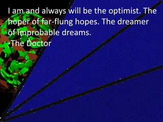 I am and always will be the optimist. The
hoper of far-flung hopes. The dreamer
of improbable dreams.
-The Doctor
 
