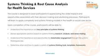 10
The course is designed to assist participants in appreciating the wider impacts and
opportunities associated with their decision making and solutioning processes. Participants
will learn to apply complexity and systems thinking models in the health or social care sector.
Upon completion of the course, participants will be able to:
• Understand the importance and key principles of systems thinking
• Devise appropriate solutions based on systems thinking research, analysis, and sense making
• Understand the importance and opportunities for stakeholder engagement through the systems
thinking process
• Determine when and how to apply a variety of systems thinking tools, templates, frameworks
Systems Thinking & Root Cause Analysis
for Health Services
#ISSLearningFest
 