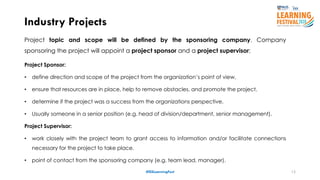 12
Project topic and scope will be defined by the sponsoring company. Company
sponsoring the project will appoint a project sponsor and a project supervisor;
Project Sponsor:
• define direction and scope of the project from the organization’s point of view,
• ensure that resources are in place, help to remove obstacles, and promote the project.
• determine if the project was a success from the organizations perspective.
• Usually someone in a senior position (e.g. head of division/department, senior management).
Project Supervisor:
• work closely with the project team to grant access to information and/or facilitate connections
necessary for the project to take place.
• point of contact from the sponsoring company (e.g. team lead, manager).
Industry Projects
#ISSLearningFest
 