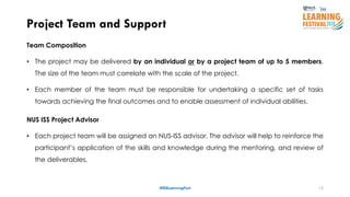 13
Team Composition
• The project may be delivered by an individual or by a project team of up to 5 members.
The size of the team must correlate with the scale of the project.
• Each member of the team must be responsible for undertaking a specific set of tasks
towards achieving the final outcomes and to enable assessment of individual abilities.
NUS ISS Project Advisor
• Each project team will be assigned an NUS-ISS advisor. The advisor will help to reinforce the
participant’s application of the skills and knowledge during the mentoring, and review of
the deliverables.
Project Team and Support
#ISSLearningFest
 